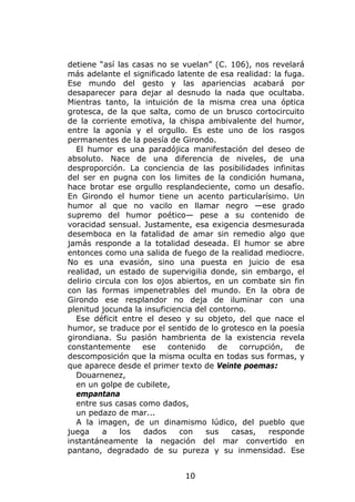 detiene “así las casas no se vuelan” (C. 106), nos revelará
más adelante el significado latente de esa realidad: la fuga.
Ese mundo del gesto y las apariencias acabará por
desaparecer para dejar al desnudo la nada que ocultaba.
Mientras tanto, la intuición de la misma crea una óptica
grotesca, de la que salta, como de un brusco cortocircuito
de la corriente emotiva, la chispa ambivalente del humor,
entre la agonía y el orgullo. Es este uno de los rasgos
permanentes de la poesía de Girondo.
  El humor es una paradójica manifestación del deseo de
absoluto. Nace de una diferencia de niveles, de una
desproporción. La conciencia de las posibilidades infinitas
del ser en pugna con los limites de la condición humana,
hace brotar ese orgullo resplandeciente, como un desafío.
En Girondo el humor tiene un acento particularísimo. Un
humor al que no vacilo en llamar negro —ese grado
supremo del humor poético— pese a su contenido de
voracidad sensual. Justamente, esa exigencia desmesurada
desemboca en la fatalidad de amar sin remedio algo que
jamás responde a la totalidad deseada. El humor se abre
entonces como una salida de fuego de la realidad mediocre.
No es una evasión, sino una puesta en juicio de esa
realidad, un estado de supervigilia donde, sin embargo, el
delirio circula con los ojos abiertos, en un combate sin fin
con las formas impenetrables del mundo. En la obra de
Girondo ese resplandor no deja de iluminar con una
plenitud jocunda la insuficiencia del contorno.
  Ese déficit entre el deseo y su objeto, del que nace el
humor, se traduce por el sentido de lo grotesco en la poesía
girondiana. Su pasión hambrienta de la existencia revela
constantemente      ese    contenido    de   corrupción,   de
descomposición que la misma oculta en todas sus formas, y
que aparece desde el primer texto de Veinte poemas:
  Douarnenez,
  en un golpe de cubilete,
  empantana
  entre sus casas como dados,
  un pedazo de mar...
  A la imagen, de un dinamismo lúdico, del pueblo que
juega     a    los   dados    con    sus   casas,   responde
instantáneamente la negación del mar convertido en
pantano, degradado de su pureza y su inmensidad. Ese


                              10
 
