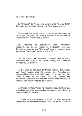 en el estilo de Proust.


  ¡La “Olimpia” de Manet está enferma de “mal de Pott”!
¡Necesita aire de mar!... ¡Urge que Goya la examine!...


  En ninguna historia se revive, como en las irisaciones de
los vidrios antiguos, la fugaz y emocionante historia de
setecientos mil crepúsculos y auroras.


  ¡Las   lágrimas    lo    corrompen    todo! Partidarios
insospechables de un “régimen mejorado”, ¿tenemos
derecho a reclamar una “ley seca” para la poesía... para
una poesía “extra dry”, gusto americano?


  Todo el talento del “douannier” Rousseau estribó en la
convicción con que, a los sesenta años, fue capaz de
prenderse a un biberón.


  La disección de los ojos de Monet hubiera demostrado
que Monet poseía ojos de mosca; ojos forzados por
innumerables ojitos que distinguen con nitidez los más
sutiles matices de un color pero que, siendo ojos
autónomos, perciben esos matices independientemente, sin
alcanzar una visión sintética de conjunto.


  Las frases de Oscar Wilde no necesitan red. ¡Lástima que
al realizar sus más arriesgadas acrobacias, nos dejen la
incertidumbre de su sexo!


   El cúmulo de atorrantismo y de burdel, de uso y abuso de
limpiabotas, de sensiblería engominada, de ojo en compota,



                            100
 