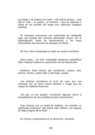 de retobe y de tristeza sin razón —allí está la pampa... más
allá el indio... la quena... el tamboril —que se espereza y
canta en los acordes del tango que improvisa cualquier
lunfardo.


  Es necesario procurarse una vestimenta de radiógrafo
(que nos proteja del contacto demasiado brusco con lo
sobrenatural), antes de aproximarnos a los rayos
ultravioletas que iluminan los paisajes de Patinir.


  No hay crítico comparable al cajón de nuestro escritorio.


   Entre otras... ¡la más irreductible disidencia ortográfica!
Ellos: Padecen todavía la superstición de las Mayúsculas.


  Nosotros: Hace tiempo que escribimos: cultura, arte,
ciencia, moral y, sobre todo y ante todo, poesía.


  Los cubistas cometieron el error de creer que una
manzana era un tema menos literario y frugal que las
nalgas de madame Recamier.


  ¡Sin pie, no hay poesía! —exclaman algunos. Como si
necesitásemos de esa confidencia para reconocerlos.


  Esos tinteros con un busto de Voltaire, ¿no tendrán un
significado profundo? ¿No habrá sido Voltaire una especie
de Papa (negro) de la tinta?


  En música, al pleonasmo se le denomina: variación.



                              101
 