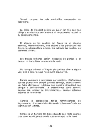 Seurat compuso los más admirables escaparates de
juguetería.


  La prosa de Flaubert destila un sudor tan frío que nos
obliga a cambiarnos de camiseta, si no podemos recurrir a
su correspondencia.


  El silencio de los cuadros del Greco es un silencio
ascético, maeterlinckiano, que alucina a los personajes del
Greco, les desequilibra la boca, les extravía las pupilas, les
diafaniza la nariz.


   Los bustos romanos serían incapaces de pensar si el
tiempo no les hubiera destrozado la nariz.


  No hay que admirar a Wagner porque nos aburra alguna
vez, sino a pesar de que nos aburra alguna vez.


  Europa comienza a interesarse por nosotros. ¡Disfrazados
con las plumas o el chiripá que nos atribuye, alcanzaríamos
un éxito clamoroso! ¡Lástima que nuestra sinceridad nos
obligue a desilusionarla... a presentarnos como somos;
aunque sea incapaz de diferenciarnos... aunque estemos
seguros de la rechifla!


  Aunque la estilográfica tenga reminiscencias de
lagrimatorio, ni los cocodrilos tienen derecho a confundir las
lágrimas con la tinta.


  Renán es un hombre tan bien educado que hasta cuando
cree tener razón, pretende demostrarnos que no la tiene.



                              102
 