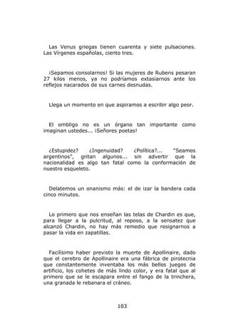 Las Venus griegas tienen cuarenta y siete pulsaciones.
Las Vírgenes españolas, ciento tres.


  ¡Sepamos consolarnos! Si las mujeres de Rubens pesaran
27 kilos menos, ya no podríamos extasiarnos ante los
reflejos nacarados de sus carnes desnudas.


  Llega un momento en que aspiramos a escribir algo peor.


  El ombligo no es un órgano tan importante como
imaginan ustedes... ¡Señores poetas!


  ¿Estupidez?     ¿Ingenuidad?   ¿Política?... “Seamos
argentinos”, gritan algunos... sin advertir que la
nacionalidad es algo tan fatal como la conformación de
nuestro esqueleto.


  Delatemos un onanismo más: el de izar la bandera cada
cinco minutos.


  Lo primero que nos enseñan las telas de Chardin es que,
para llegar a la pulcritud, al reposo, a la sensatez que
alcanzó Chardin, no hay más remedio que resignarnos a
pasar la vida en zapatillas.


  Facilísimo haber previsto la muerte de Apollinaire, dado
que el cerebro de Apollinaire era una fábrica de pirotecnia
que constantemente inventaba los más bellos juegos de
artificio, los cohetes de más lindo color, y era fatal que al
primero que se le escapara entre el fango de la trinchera,
una granada le rebanara el cráneo.



                             103
 