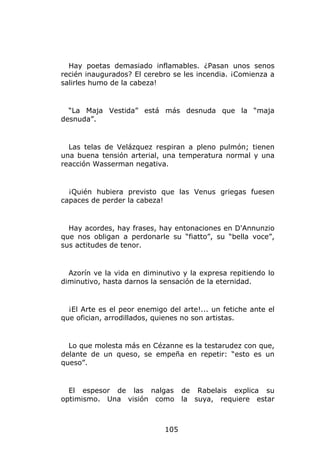 Hay poetas demasiado inflamables. ¿Pasan unos senos
recién inaugurados? El cerebro se les incendia. ¡Comienza a
salirles humo de la cabeza!


  “La Maja Vestida” está más desnuda que la “maja
desnuda”.


  Las telas de Velázquez respiran a pleno pulmón; tienen
una buena tensión arterial, una temperatura normal y una
reacción Wasserman negativa.


  ¡Quién hubiera previsto que las Venus griegas fuesen
capaces de perder la cabeza!


  Hay acordes, hay frases, hay entonaciones en D'Annunzio
que nos obligan a perdonarle su “fiatto”, su “bella voce”,
sus actitudes de tenor.


  Azorín ve la vida en diminutivo y la expresa repitiendo lo
diminutivo, hasta darnos la sensación de la eternidad.


  ¡El Arte es el peor enemigo del arte!... un fetiche ante el
que ofician, arrodillados, quienes no son artistas.


  Lo que molesta más en Cézanne es la testarudez con que,
delante de un queso, se empeña en repetir: “esto es un
queso”.


  El espesor de las nalgas         de Rabelais explica su
optimismo. Una visión como         la suya, requiere estar



                             105
 