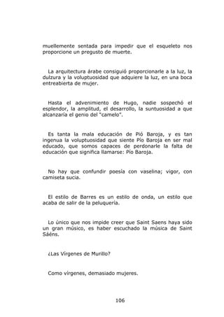 muellemente sentada para impedir que el esqueleto nos
proporcione un pregusto de muerte.


  La arquitectura árabe consiguió proporcionarle a la luz, la
dulzura y la voluptuosidad que adquiere la luz, en una boca
entreabierta de mujer.


  Hasta el advenimiento de Hugo, nadie sospechó el
esplendor, la amplitud, el desarrollo, la suntuosidad a que
alcanzaría el genio del “camelo”.


  Es tanta la mala educación de Pió Baroja, y es tan
ingenua la voluptuosidad que siente Pío Baroja en ser mal
educado, que somos capaces de perdonarle la falta de
educación que significa llamarse: Pío Baroja.


  No hay que confundir poesía con vaselina; vigor, con
camiseta sucia.


  El estilo de Barres es un estilo de onda, un estilo que
acaba de salir de la peluquería.


  Lo único que nos impide creer que Saint Saens haya sido
un gran músico, es haber escuchado la música de Saint
Sáéns.


  ¿Las Vírgenes de Murillo?


  Como vírgenes, demasiado mujeres.




                              106
 