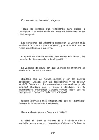 Como mujeres, demasiado vírgenes.


  Todas las razones que tendríamos para querer a
Velázquez, si la única razón del amor no consistiera en no
tener ninguna.


   Los surtidores del Alhambra conservan la versión más
auténtica de “Las mil y una noches”, y la murmuran con la
fresca monotonía que merecen.


  Si Rubén no hubiera poseído unas manos tan finas!... ¡Si
no se las hubiese mirado tanto al escribir!...


   La variedad de cicuta con que Sócrates se envenenó se
llamaba “Conócete a ti mismo”.


  ¡Cuidado con las nuevas recetas y con los nuevos
boticarios! ¡Cuidado con las decoraciones y “la couleur
lócale”! ¡Cuidado con los anacronismos que se disfrazan de
aviador! ¡Cuidado con el excesivo dandysmo de la
indumentaria londinense! ¡Cuidado —sobre todo— con los
que gritan: “¡Cuidado!” cada cinco minutos!


  Ningún aterrizaje más emocionante que el “aterrizaje”
forzoso de la Victoria de Samotracia.


  Goya grababa, como si “entrara a matar”.


  El estilo de Renán se resiente de la flaccidez y olor a
sacristía de sus manos... demasiado aficionadas “a lavarse



                            107
 