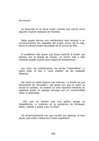 las manos”.


  La Gioconda es la única mujer viviente que sonríe como
algunas mujeres después de muertas.


  Nada puede darnos una certidumbre más sensual y un
convencimiento tan palpable del origen divino de la vida,
como el vientre recién fecundado de la Venus de Milo.


  El problema más grave que Goya resolvió al pintar sus
tapices, fue el dosaje de azúcar; un terrón más y sólo
hubieran podido usarse como tapas de bomboneras.


   Los rizos, las ondulaciones, los temas “imperdibles” y,
sobre todo, el olor a “vera violetta” de las melodías
italianas.


  Así como un estiló maduro nos instruye —a través de una
descripción de Jerusalén— del gesto con que el autor se
anuda la corbata, no existirá un arte nacional mientras no
sepamos pintar un paisaje noruego con un inconfundible
sabor a carbonada.


    ¿Por qué no admitir que una gallina ponga un
trasatlántico, si creemos en la existencia de Rimbaud,
sabio, vidente y poeta a los 12 años?


  ¡El encarnizamiento con que hundió sus pitones, el toro
aquél, que mató a todos los Cristos españoles!




                            108
 