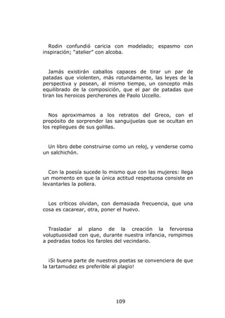 Rodin confundió caricia con modelado; espasmo con
inspiración; “atelier” con alcoba.


   Jamás existirán caballos capaces de tirar un par de
patadas que violenten, más rotundamente, las leyes de la
perspectiva y posean, al mismo tiempo, un concepto más
equilibrado de la composición, que el par de patadas que
tiran los heroicos percherones de Paolo Uccello.


  Nos aproximamos a los retratos del Greco, con el
propósito de sorprender las sanguijuelas que se ocultan en
los repliegues de sus golillas.


  Un libro debe construirse como un reloj, y venderse como
un salchichón.


  Con la poesía sucede lo mismo que con las mujeres: llega
un momento en que la única actitud respetuosa consiste en
levantarles la pollera.


  Los críticos olvidan, con demasiada frecuencia, que una
cosa es cacarear, otra, poner el huevo.


  Trasladar al plano de la creación la fervorosa
voluptuosidad con que, durante nuestra infancia, rompimos
a pedradas todos los faroles del vecindario.


   ¡Si buena parte de nuestros poetas se convenciera de que
la tartamudez es preferible al plagio!




                            109
 