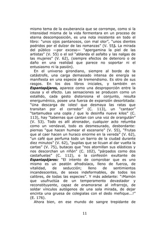 mismo tema de la exuberancia que se corrompe, como si la
intensidad misma de la vida fermentara en un proceso de
eterna descomposición, es una nota insistente en todo el
libro: “unos ojos pantanosos, con mal olor”, “unos dientes
podridos por el dulzor de las romanzas” (V. 55). La mirada
del público —por exceso— “apergamina la piel de las
artistas” (V. 55) o el sol “ablanda el asfalto y las nalgas de
las mujeres” (V. 62), (siempre efectos de deterioro o de
daño en una realidad que parece no soportar ni el
entusiasmo ni la pasión).
   En el universo girondiano, siempre al borde de la
catástrofe, una carga demasiado intensa de energía se
manifiesta en una especie de tremendismo. Es otro de sus
rasgos. En los dos libros iniciales, y también en
Espantapájaros, aparece como una desproporción entre la
causa y el efecto. Las sensaciones se producen como un
estallido, cada gesto distorsiona el conjunto, resulta
energuménico, posee una fuerza de expansión desorbitada:
“Una descarga de ¡oles! que desmaya las ratas que
transitan por el corredor” (C. 113), un “cantaor”
“tartamudea una copla / que lo desinfla nueve kilos” (C.
113), hay “tabernas que cantan con una voz de orangután”
(V. 53). Todo es allí atronador, cualquier acto retumba
como un vendaval, todo es desmesurado, desbordante:
piernas “que hacen humear el escenario” (V. 55), “Frutas
que al caer hacen un huraco enorme en la vereda” (V. 62),
“un café que perfuma todo un barrio de la ciudad durante
diez minutos” (V. 62), “pupilas que se licuan al dar vuelta la
cartas” (V. 75), butacas que “nos atornillan sus elásticos y
nos descorchan un riñón” (C. 102), “párpados como dos
castañuelas” (C. 112), o la confesión exultante de
Espantapájaros: “El intento de comprobar que es uno
mismo es un peatón afrodisíaco, lleno de fuerza, de
vitalidad,    de    seducción;    lleno    de     sentimientos
incandescentes, de sexos indeformables, de todos los
calibres, de todas las especies”. Y más adelante: “¡Mamón
que usufructúa de un temperamento devastador y
reconstituyente, capaz de enamorarse al infrarrojo, de
soldar vínculos autógenos de una sola mirada, de dejar
encinta una gruesa de colegialas con el dedo meñique...!”
(E. 176).
   Ahora bien, en ese mundo de sangre trepidante de


                              11
 