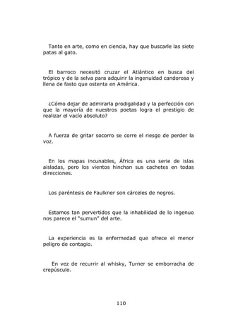 Tanto en arte, como en ciencia, hay que buscarle las siete
patas al gato.


   El barroco necesitó cruzar el Atlántico en busca del
trópico y de la selva para adquirir la ingenuidad candorosa y
llena de fasto que ostenta en América.


  ¿Cómo dejar de admirarla prodigalidad y la perfección con
que la mayoría de nuestros poetas logra el prestigio de
realizar el vacío absoluto?


  A fuerza de gritar socorro se corre el riesgo de perder la
voz.


  En los mapas incunables, África es una serie de islas
aisladas, pero los vientos hinchan sus cachetes en todas
direcciones.


  Los paréntesis de Faulkner son cárceles de negros.


  Estamos tan pervertidos que la inhabilidad de lo ingenuo
nos parece el “sumun” del arte.


  La experiencia es la enfermedad que ofrece el menor
peligro de contagio.


   En vez de recurrir al whisky, Turner se emborracha de
crepúsculo.




                             110
 