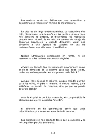 Las mujeres modernas olvidan que para desvestirse y
desvestirlas se requiere un mínimo de indumentaria.


   La vida es un largo embrutecimiento. La costumbre nos
teje, diariamente, una telaraña en las pupilas; poco a poco
nos aprisiona la sintaxis, el diccionario; los mosquitos
pueden volar tocando la corneta, carecemos del coraje de
llamarlos arcángeles, y cuando deseamos viajar nos
dirigimos a una agencia de vapores en vez de
metamorfosear una silla en un trasatlántico.


  Ningún Stradivarius comparable en forma,            ni    en
resonancia, a las caderas de ciertas colegialas.


  ¿Existe un llamado tan musicalmente emocionante como
el de la llamarada de la enorme gasa que agita Isolda,
reclamando desesperadamente la presencia de Tristán?


  Aunque ellos mismos lo ignoren, ningún creador escribe
para los otros, ni para sí mismo, ni mucho menos, para
satisfacer un anhelo de creación, sino porque no puede
dejar de escribir.


  Ante la exquisitez del idioma francés, es comprensible la
atracción que ejerce la palabra “merde”.


  El adulterio se ha generalizado tanto que                urge
rehabilitarlo o, por lo menos, cambiarle de nombre.


  Las distancias se han acortado tanto que la ausencia y la
nostalgia han perdido su sentido.



                            111
 