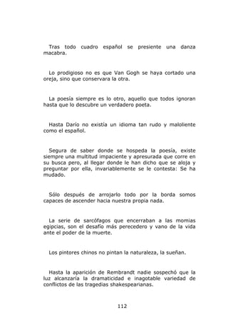 Tras todo    cuadro   español     se   presiente   una   danza
macabra.


  Lo prodigioso no es que Van Gogh se haya cortado una
oreja, sino que conservara la otra.


  La poesía siempre es lo otro, aquello que todos ignoran
hasta que lo descubre un verdadero poeta.


  Hasta Darío no existía un idioma tan rudo y maloliente
como el español.


  Segura de saber donde se hospeda la poesía, existe
siempre una multitud impaciente y apresurada que corre en
su busca pero, al llegar donde le han dicho que se aloja y
preguntar por ella, invariablemente se le contesta: Se ha
mudado.


  Sólo después de arrojarlo todo por la borda somos
capaces de ascender hacia nuestra propia nada.


  La serie de sarcófagos que encerraban a las momias
egipcias, son el desafío más perecedero y vano de la vida
ante el poder de la muerte.


  Los pintores chinos no pintan la naturaleza, la sueñan.


  Hasta la aparición de Rembrandt nadie sospechó que la
luz alcanzaría la dramaticidad e inagotable variedad de
conflictos de las tragedias shakespearianas.



                             112
 