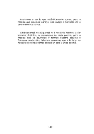 Aspiramos a ser lo que auténticamente somos, pero a
medida que creemos lograrlo, nos invade el hartazgo de lo
que realmente somos.


   Ambicionamos no plagiarnos ni a nosotros mismos, a ser
siempre distintos, a renovarnos en cada poema, pero a
medida que se acumulan y forman nuestra escueta o
frondosa producción, debemos reconocer que a lo largo de
nuestra existencia hemos escrito un solo y único poema.




                           113
 
