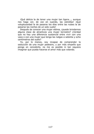 ¡Qué delicia la de tener una mujer tan ligera..., aunque
nos haga ver, de vez en cuando, las estrellas! ¡Qué
voluptuosidad la de pasarse los días entre las nubes la de
pasarse las noches de un solo vuelo!
  Después de conocer una mujer etérea, ¿puede brindarnos
alguna clase de atractivos una mujer terrestre? ¿Verdad
que no hay una diferencia sustancial entre vivir con una
vaca o con una mujer que tenga las nalgas a setenta y ocho
centímetros del suelo?
  Yo, por lo menos, soy incapaz de comprender la
seducción de una mujer pedestre, y por más empeño que
ponga en concebirlo, no me es posible ni tan siquiera
imaginar que pueda hacerse el amor más que volando.




                            117
 