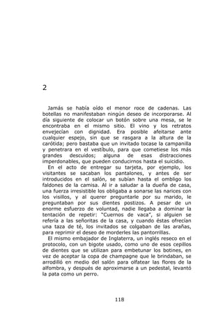 2

   Jamás se había oído el menor roce de cadenas. Las
botellas no manifestaban ningún deseo de incorporarse. Al
día siguiente de colocar un botón sobre una mesa, se le
encontraba en el mismo sitio. El vino y los retratos
envejecían con dignidad. Era posible afeitarse ante
cualquier espejo, sin que se rasgara a la altura de la
carótida; pero bastaba que un invitado tocase la campanilla
y penetrara en el vestíbulo, para que cometiese los más
grandes     descuidos;     alguna   de    esas   distracciones
imperdonables, que pueden conducirnos hasta el suicidio.
   En el acto de entregar su tarjeta, por ejemplo, los
visitantes se sacaban los pantalones, y antes de ser
introducidos en el salón, se subían hasta el ombligo los
faldones de la camisa. Al ir a saludar a la dueña de casa,
una fuerza irresistible los obligaba a sonarse las narices con
los visillos, y al querer preguntarle por su marido, le
preguntaban por sus dientes postizos. A pesar de un
enorme esfuerzo de voluntad, nadie llegaba a dominar la
tentación de repetir: “Cuernos de vaca”, si alguien se
refería a las señoritas de la casa, y cuando éstas ofrecían
una taza de té, los invitados se colgaban de las arañas,
para reprimir el deseo de morderles las pantorrillas.
   El mismo embajador de Inglaterra, un inglés reseco en el
protocolo, con un bigote usado, como uno de esos cepillos
de dientes que se utilizan para embetunar los botines, en
vez de aceptar la copa de champagne que le brindaban, se
arrodilló en medio del salón para olfatear las flores de la
alfombra, y después de aproximarse a un pedestal, levantó
la pata como un perro.




                              118
 