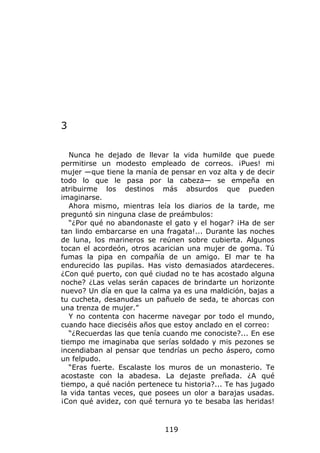 3

   Nunca he dejado de llevar la vida humilde que puede
permitirse un modesto empleado de correos. ¡Pues! mi
mujer —que tiene la manía de pensar en voz alta y de decir
todo lo que le pasa por la cabeza— se empeña en
atribuirme los destinos más absurdos que pueden
imaginarse.
   Ahora mismo, mientras leía los diarios de la tarde, me
preguntó sin ninguna clase de preámbulos:
   “¿Por qué no abandonaste el gato y el hogar? ¡Ha de ser
tan lindo embarcarse en una fragata!... Durante las noches
de luna, los marineros se reúnen sobre cubierta. Algunos
tocan el acordeón, otros acarician una mujer de goma. Tú
fumas la pipa en compañía de un amigo. El mar te ha
endurecido las pupilas. Has visto demasiados atardeceres.
¿Con qué puerto, con qué ciudad no te has acostado alguna
noche? ¿Las velas serán capaces de brindarte un horizonte
nuevo? Un día en que la calma ya es una maldición, bajas a
tu cucheta, desanudas un pañuelo de seda, te ahorcas con
una trenza de mujer.”
   Y no contenta con hacerme navegar por todo el mundo,
cuando hace dieciséis años que estoy anclado en el correo:
   “¿Recuerdas las que tenía cuando me conociste?... En ese
tiempo me imaginaba que serías soldado y mis pezones se
incendiaban al pensar que tendrías un pecho áspero, como
un felpudo.
   “Eras fuerte. Escalaste los muros de un monasterio. Te
acostaste con la abadesa. La dejaste preñada. ¿A qué
tiempo, a qué nación pertenece tu historia?... Te has jugado
la vida tantas veces, que posees un olor a barajas usadas.
¡Con qué avidez, con qué ternura yo te besaba las heridas!



                             119
 
