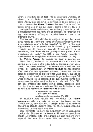 Girondo, aturdido por el desborde de su propia vitalidad, el
silencio, y su ámbito la noche, adquieren una índole
admonitoria, algo así como la insinuación de un peligro, de
una amenaza. En Veinte Poemas los dos “Nocturnos” se
abren como una grieta que puede desmoronarlo todo. Dos
breves paréntesis, suficientes, sin embargo, para introducir
el desasosiego en esa fiesta de los sentidos, la sensación de
algo tenebroso y difuso, en acecho bajo el calor y la
algarabía diurna.
   Cuando los ruidos del día se apagan, se perciben esos
otros ruidos de la sombra “como gritos extrangulados, como
si se asfixiaran dentro de las paredes” (V. 59), mucho más
inquietantes que el trueno de la acción, y que parecen
proceder no del contorno sino del fondo mismo de la
conciencia, ese “trote de los jamelgos que pasan y nos
emocionan sin razón” (V. 59), o ese “canto humilde y
humillado de los mingitorios cansados de cantar” (V. 77).
   En Veinte Poemas la muerte es todavía apenas un
presentimiento, como si se volviera la cabeza ante su
sombra para mirar a otro lado. Sólo se insinúa por un vago
miedo, por cierta sensación de desamparo y soledad que
invade los “Nocturnos”. En Veinte Poemas no hay muerte
aún, sino sólo una aprensión confusa: “miedo de que las
casas se despierten de pronto y nos vean pasar”, cuando el
diálogo con el mundo se ha cerrado de golpe, hasta que “el
único consuelo es la seguridad de que nuestra cama nos
espera con las velas tendidas hacia un país mejor” (V. 77),
con esa imagen del lecho como barco, presente, con
distintas formas, en la poesía de diversas latitudes, y que
de nuevo se repetirá en Persuasión de los días:
                  la cama que me espera
                  —el velamen tendido—
                  anclada en la penumbra (P. 300)
   El escalofrío que recorre los “Nocturnos” de Veinte
poemas es sólo una nota de alerta. Más tarde, en los
últimos libros, una conciencia desgarradora de la muerte
ocupará su sitio, lo invadirá todo. Por ahora, aquí apenas ha
introducido una nervadura de hielo.
   Otro elemento siempre en suspensión en la atmósfera
poética de Girondo es la ternura. El mundo convulsivo
donde se instala, está impregnado de una ternura muy
especial. No esa forma más tibia del amor, sino la


                              12
 