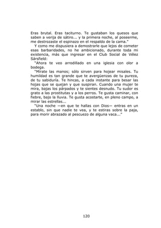 Eras brutal. Eras taciturno. Te gustaban los quesos que
saben a verija de sátiro... y la primera noche, al poseerme,
me destrozaste el espinazo en el respaldo de la cama.”
   Y como me dispusiera a demostrarle que lejos de cometer
esas barbaridades, no he ambicionado, durante toda mi
existencia, más que ingresar en el Club Social de Vélez
Sársfield:
   “Ahora te veo arrodillado en una iglesia con olor a
bodega.
   “Mírate las manos; sólo sirven para hojear misales. Tu
humildad es tan grande que te avergüenzas de tu pureza,
de tu sabiduría. Te hincas, a cada instante para besar las
hojas que se quejan y que suspiran. Cuando una mujer te
mira, bajas los párpados y te sientes desnudo. Tu sudor es
grato a las prostitutas y a los perros. Te gusta caminar, con
fiebre, bajo la lluvia. Te gusta acostarte, en pleno campo, a
mirar las estrellas...
   “Una noche —en que te hallas con Dios— entras en un
establo, sin que nadie te vea, y te estiras sobre la paja,
para morir abrazado al pescuezo de alguna vaca...”




                             120
 