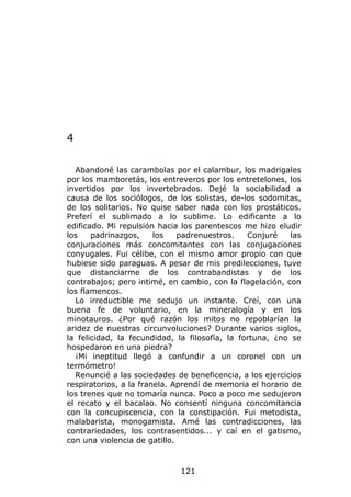 4

  Abandoné las carambolas por el calambur, los madrigales
por los mamboretás, los entreveros por los entretelones, los
invertidos por los invertebrados. Dejé la sociabilidad a
causa de los sociólogos, de los solistas, de-los sodomitas,
de los solitarios. No quise saber nada con los prostáticos.
Preferí el sublimado a lo sublime. Lo edificante a lo
edificado. Mi repulsión hacia los parentescos me hizo eludir
los    padrinazgos,     los   padrenuestros.    Conjuré    las
conjuraciones más concomitantes con las conjugaciones
conyugales. Fui célibe, con el mismo amor propio con que
hubiese sido paraguas. A pesar de mis predilecciones, tuve
que distanciarme de los contrabandistas y de los
contrabajos; pero intimé, en cambio, con la flagelación, con
los flamencos.
  Lo irreductible me sedujo un instante. Creí, con una
buena fe de voluntario, en la mineralogía y en los
minotauros. ¿Por qué razón los mitos no repoblarían la
aridez de nuestras circunvoluciones? Durante varios siglos,
la felicidad, la fecundidad, la filosofía, la fortuna, ¿no se
hospedaron en una piedra?
  ¡Mi ineptitud llegó a confundir a un coronel con un
termómetro!
  Renuncié a las sociedades de beneficencia, a los ejercicios
respiratorios, a la franela. Aprendí de memoria el horario de
los trenes que no tomaría nunca. Poco a poco me sedujeron
el recato y el bacalao. No consentí ninguna concomitancia
con la concupiscencia, con la constipación. Fui metodista,
malabarista, monogamista. Amé las contradicciones, las
contrariedades, los contrasentidos... y caí en el gatismo,
con una violencia de gatillo.



                              121
 