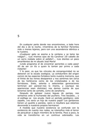 5

   En cualquier parte donde nos encontremos, a toda hora
del día o de la noche, ¡miembros de la familia! Parientes
más o menos lejanos, pero con una ascendencia idéntica a
la nuestra.
   ¿Cualquier gato se asoma a la ventana y se lame las
nalgas?... ¡Los mismos ojos de tía Carolina! ¿El caballo de
un carro resbala sobre el asfalto?... ¡Los dientes un poco
amarillentos de mi abuelo José María!
   ¡Lindo programa el de encontrar parientes a cada paso!
¡El de ser un tío a quien lo toman por primo a cada
instante!
   Y lo peor, es que los vínculos de consanguinidad no se
detienen en la escala zoológica. La certidumbre del origen
común de las especies fortalece tanto nuestra memoria, que
el límite de los reinos desaparece y nos sentimos tan cerca
de los herbívoros como de los cristalizados o de los
farináceos. Siete, setenta o setecientas generaciones
terminan por parecer-nos lo mismo, y (aunque las
apariencias sean distintas) nos damos cuenta de que
tenemos tanto de camello, como de zanahoria.
   Después de galopar nueve leguas de pampa, nos
sentamos ante la humareda del puchero. Tres bocados... y
el esófago se nos anuda. Hará un período geológico; este
zapallo, ¿no sería un hijo de nuestro papá? Los garbanzos
tienen un gustito a paraíso, ¡pero si resultara que estamos
devorando a nuestros propios hermanos!
   A medida que nuestra existencia se confunde con la
existencia de cuanto nos rodea, se intensifica más el terror
de perjudicar a algún miembro de la familia. Poco a poco, la
vida se transforma en un continuo sobresalto. Los



                             122
 