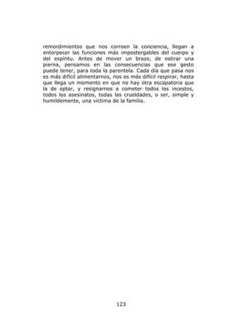 remordimientos que nos corroen la conciencia, llegan a
entorpecer las funciones más impostergables del cuerpo y
del espíritu. Antes de mover un brazo, de estirar una
pierna, pensamos en las consecuencias que ese gesto
puede tener, para toda la parentela. Cada día que pasa nos
es más difícil alimentarnos, nos es más difícil respirar, hasta
que llega un momento en que no hay otra escapatoria que
la de optar, y resignarnos a cometer todos los incestos,
todos los asesinatos, todas las crueldades, o ser, simple y
humildemente, una víctima de la familia.




                              123
 