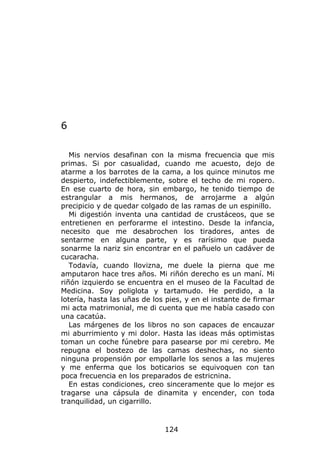 6

   Mis nervios desafinan con la misma frecuencia que mis
primas. Si por casualidad, cuando me acuesto, dejo de
atarme a los barrotes de la cama, a los quince minutos me
despierto, indefectiblemente, sobre el techo de mi ropero.
En ese cuarto de hora, sin embargo, he tenido tiempo de
estrangular a mis hermanos, de arrojarme a algún
precipicio y de quedar colgado de las ramas de un espinillo.
   Mi digestión inventa una cantidad de crustáceos, que se
entretienen en perforarme el intestino. Desde la infancia,
necesito que me desabrochen los tiradores, antes de
sentarme en alguna parte, y es rarísimo que pueda
sonarme la nariz sin encontrar en el pañuelo un cadáver de
cucaracha.
   Todavía, cuando llovizna, me duele la pierna que me
amputaron hace tres años. Mi riñón derecho es un maní. Mi
riñón izquierdo se encuentra en el museo de la Facultad de
Medicina. Soy poliglota y tartamudo. He perdido, a la
lotería, hasta las uñas de los pies, y en el instante de firmar
mi acta matrimonial, me di cuenta que me había casado con
una cacatúa.
   Las márgenes de los libros no son capaces de encauzar
mi aburrimiento y mi dolor. Hasta las ideas más optimistas
toman un coche fúnebre para pasearse por mi cerebro. Me
repugna el bostezo de las camas deshechas, no siento
ninguna propensión por empollarle los senos a las mujeres
y me enferma que los boticarios se equivoquen con tan
poca frecuencia en los preparados de estricnina.
   En estas condiciones, creo sinceramente que lo mejor es
tragarse una cápsula de dinamita y encender, con toda
tranquilidad, un cigarrillo.



                              124
 