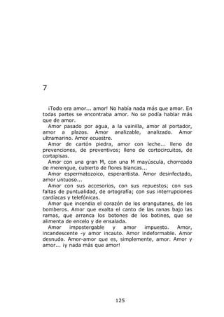 7

   ¡Todo era amor... amor! No había nada más que amor. En
todas partes se encontraba amor. No se podía hablar más
que de amor.
   Amor pasado por agua, a la vainilla, amor al portador,
amor a plazos. Amor analizable, analizado. Amor
ultramarino. Amor ecuestre.
   Amor de cartón piedra, amor con leche... lleno de
prevenciones, de preventivos; lleno de cortocircuitos, de
cortapisas.
   Amor con una gran M, con una M mayúscula, chorreado
de merengue, cubierto de flores blancas...
   Amor espermatozoico, esperantista. Amor desinfectado,
amor untuoso...
   Amor con sus accesorios, con sus repuestos; con sus
faltas de puntualidad, de ortografía; con sus interrupciones
cardíacas y telefónicas.
   Amor que incendia el corazón de los orangutanes, de los
bomberos. Amor que exalta el canto de las ranas bajo las
ramas, que arranca los botones de los botines, que se
alimenta de encelo y de ensalada.
   Amor     impostergable   y   amor     impuesto.    Amor,
incandescente -y amor incauto. Amor indeformable. Amor
desnudo. Amor-amor que es, simplemente, amor. Amor y
amor... ¡y nada más que amor!




                             125
 