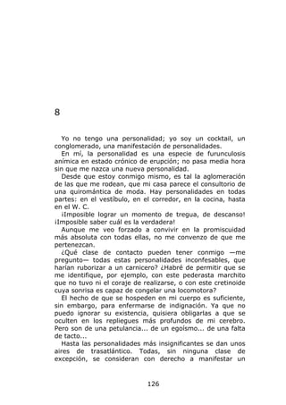 8

   Yo no tengo una personalidad; yo soy un cocktail, un
conglomerado, una manifestación de personalidades.
   En mí, la personalidad es una especie de furunculosis
anímica en estado crónico de erupción; no pasa media hora
sin que me nazca una nueva personalidad.
   Desde que estoy conmigo mismo, es tal la aglomeración
de las que me rodean, que mi casa parece el consultorio de
una quiromántica de moda. Hay personalidades en todas
partes: en el vestíbulo, en el corredor, en la cocina, hasta
en el W. C.
   ¡Imposible lograr un momento de tregua, de descanso!
¡Imposible saber cuál es la verdadera!
   Aunque me veo forzado a convivir en la promiscuidad
más absoluta con todas ellas, no me convenzo de que me
pertenezcan.
   ¿Qué clase de contacto pueden tener conmigo —me
pregunto— todas estas personalidades inconfesables, que
harían ruborizar a un carnicero? ¿Habré de permitir que se
me identifique, por ejemplo, con este pederasta marchito
que no tuvo ni el coraje de realizarse, o con este cretinoide
cuya sonrisa es capaz de congelar una locomotora?
   El hecho de que se hospeden en mi cuerpo es suficiente,
sin embargo, para enfermarse de indignación. Ya que no
puedo ignorar su existencia, quisiera obligarlas a que se
oculten en los repliegues más profundos de mi cerebro.
Pero son de una petulancia... de un egoísmo... de una falta
de tacto...
   Hasta las personalidades más insignificantes se dan unos
aires de trasatlántico. Todas, sin ninguna clase de
excepción, se consideran con derecho a manifestar un



                             126
 