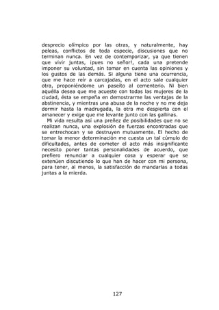 desprecio olímpico por las otras, y naturalmente, hay
peleas, conflictos de toda especie, discusiones que no
terminan nunca. En vez de contemporizar, ya que tienen
que vivir juntas, ¡pues no señor!, cada una pretende
imponer su voluntad, sin tomar en cuenta las opiniones y
los gustos de las demás. Si alguna tiene una ocurrencia,
que me hace reír a carcajadas, en el acto sale cualquier
otra, proponiéndome un paseíto al cementerio. Ni bien
aquélla desea que me acueste con todas las mujeres de la
ciudad, ésta se empeña en demostrarme las ventajas de la
abstinencia, y mientras una abusa de la noche y no me deja
dormir hasta la madrugada, la otra me despierta con el
amanecer y exige que me levante junto con las gallinas.
   Mi vida resulta así una preñez de posibilidades que no se
realizan nunca, una explosión de fuerzas encontradas que
se entrechocan y se destruyen mutuamente. El hecho de
tomar la menor determinación me cuesta un tal cúmulo de
dificultades, antes de cometer el acto más insignificante
necesito poner tantas personalidades de acuerdo, que
prefiero renunciar a cualquier cosa y esperar que se
extenúen discutiendo lo que han de hacer con mi persona,
para tener, al menos, la satisfacción de mandarlas a todas
juntas a la mierda.




                             127
 