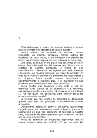 9

   ¿Nos olvidamos, a veces, de nuestra sombra o es que
nuestra sombra nos abandona de vez en cuando?
   Hemos abierto las ventanas de siempre. Hemos
encendido las mismas lámparas. Hemos subido las
escaleras de cada noche, y sin embargo han pasado las
horas, las semanas enteras, sin que notemos su presencia.
   Una tarde, al atravesar una plaza, nos sentamos en algún
banco. Sobre las piedritas del camino describimos, con el
regatón de nuestro paraguas, la mitad de una
circunferencia. ¿Pensamos en alguien que está ausente?
¿Buscamos, en nuestra memoria, un recuerdo perdido? En
todo caso, nuestra atención se encuentra en todas partes y
en ninguna, hasta que,de repente advertimos un
estremecimiento a nuestros pies, y al averiguar de qué
proviene, nos encontramos con nuestra sombra.
   ¿Será posible que hayamos vivido junto a ella sin
habernos dado cuenta de su existencia? ¿La habremos
extraviado al doblar una esquina, al atravesar una multitud?
¿O fue ella quien nos abandonó, para olfatear todas las
otras sombras de la calle?
   La ternura que nos infunde su presencia es demasiado
grande para que nos preocupe la contestación a esas
preguntas.
   Quisiéramos acariciarla como a un perro, quisiéramos
cargarla para que durmiera en nuestros brazos, y es tal la
satisfacción de que nos acompañe al regresar a nuestra
casa, que todas las preocupaciones que tomamos con ella
nos parecen insuficientes.
   Antes de atravesar las bocacalles esperamos que no
circule ninguna clase de vehículo. En vez de subir las



                             128
 