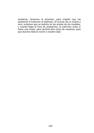 escaleras, tomamos el ascensor, para impedir que los
escalones le fracturen el espinazo. Al circular de un cuarto a
otro, evitamos que se lastime en las aristas de los muebles,
y cuando llega la hora de acostarnos, la cubrimos como si
fuese una mujer, para sentirla bien cerca de nosotros, para
que duerma toda la noche a nuestro lado.




                              129
 
