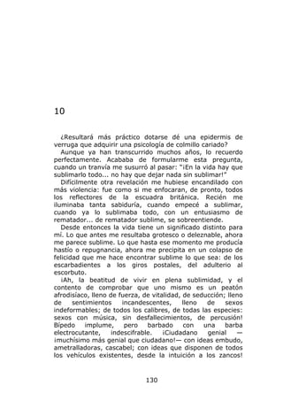 10

   ¿Resultará más práctico dotarse dé una epidermis de
verruga que adquirir una psicología de colmillo cariado?
   Aunque ya han transcurrido muchos años, lo recuerdo
perfectamente. Acababa de formularme esta pregunta,
cuando un tranvía me susurró al pasar: “¡En la vida hay que
sublimarlo todo... no hay que dejar nada sin sublimar!”
   Difícilmente otra revelación me hubiese encandilado con
más violencia: fue como si me enfocaran, de pronto, todos
los reflectores de la escuadra británica. Recién me
iluminaba tanta sabiduría, cuando empecé a sublimar,
cuando ya lo sublimaba todo, con un entusiasmo de
rematador... de rematador sublime, se sobreentiende.
   Desde entonces la vida tiene un significado distinto para
mí. Lo que antes me resultaba grotesco o deleznable, ahora
me parece sublime. Lo que hasta ese momento me producía
hastío o repugnancia, ahora me precipita en un colapso de
felicidad que me hace encontrar sublime lo que sea: de los
escarbadientes a los giros postales, del adulterio al
escorbuto.
   ¡Ah, la beatitud de vivir en plena sublimidad, y el
contento de comprobar que uno mismo es un peatón
afrodisíaco, lleno de fuerza, de vitalidad, de seducción; lleno
de     sentimientos    incandescentes,      lleno  de    sexos
indeformables; de todos los calibres, de todas las especies:
sexos con música, sin desfallecimientos, de percusión!
Bípedo     implume,     pero    barbado     con   una    barba
electrocutante,     indescifrable.   ¡Ciudadano    genial    —
¡muchísimo más genial que ciudadano!— con ideas embudo,
ametralladoras, cascabel; con ideas que disponen de todos
los vehículos existentes, desde la intuición a los zancos!



                              130
 