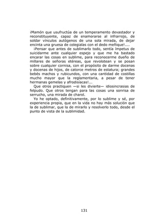 ¡Mamón que usufructúa de un temperamento devastador y
reconstituyente, capaz de enamorarse al infrarrojo, de
soldar vínculos autógenos de una sola mirada, de dejar
encinta una gruesa de colegialas con el dedo meñique!....
   ¡Pensar que antes de sublimarlo todo, sentía ímpetus de
suicidarme ante cualquier espejo y que me ha bastado
encarar las cosas en sublime, para reconocerme dueño de
millares de señoras etéreas, que revolotean y se posan
sobre cualquier cornisa, con el propósito de darme docenas
y docenas de hijos, de catorce metros de estatura; grandes
bebés machos y rubicundos, con una cantidad de costillas
mucho mayor que la reglamentaria, a pesar de tener
hermanas gemelas y afrodisíacas!...
   Que otros practiquen —si les divierte— idiosincrasias de
felpudo. Que otros tengan para las cosas una sonrisa de
serrucho, una mirada de charol.
   Yo he optado, definitivamente, por lo sublime y sé, por
experiencia propia, que en la vida no hay más solución que
la de sublimar, que la de mirarlo y resolverlo todo, desde el
punto de vista de la sublimidad.




                             131
 