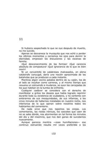 11

  Si hubiera sospechado lo que se oye después de muerto,
no me suicido.
  Apenas se desvanece la musiquita que nos echó a perder
los últimos momentos y cerramos los ojos para dormir la
eternidad, empiezan las discusiones y las escenas de
familia.
  ¡Qué desconocimiento de las formas! ¡Qué carencia
absoluta de compostura! ¡Qué ignorancia de lo que es bien
morir!
  Ni un conventillo de calabreses malcasados, en plena
catástrofe conyugal, daría una noción aproximada de las
bataholas que se producen a cada instante.
  Mientras algún vecino patalea dentro de su cajón, los de
al lado se insultan como carreros, y al mismo tiempo que
resuena un estruendo a mudanza, se oyen las carcajadas de
los que habitan en la tumba de enfrente.
  Cualquier cadáver se considera con el derecho de
manifestar a gritos los deseos que había logrado reprimir
durante toda su existencia de ciudadano, y no contento con
enterarnos de sus mezquindades, de sus infamias, a los
cinco minutos de hallarnos instalados en nuestro nicho, nos
interioriza de lo que opinan sobre nosotros todos los
habitantes del cementerio.
  De nada sirve que nos tapemos las orejas. Los
comentarios, las risitas irónicas, los cascotes que caen de
no se sabe dónde, nos atormentan en tal forma los minutos
del día y del insomnio, que nos dan ganas de suicidarnos
nuevamente.
  Aunque parezca mentira —esas humillaciones— ese
continuo estruendo resulta mil veces preferible a los



                            132
 