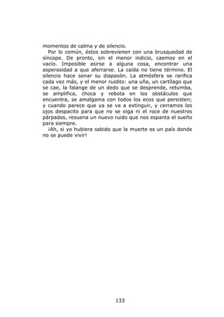 momentos de calma y de silencio.
   Por lo común, éstos sobrevienen con una brusquedad de
síncope. De pronto, sin el menor indicio, caemos en el
vacío. Imposible asirse a alguna cosa, encontrar una
asperosidad a que aferrarse. La caída no tiene término. El
silencio hace sonar su diapasón. La atmósfera se rarifica
cada vez más, y el menor ruidito: una uña, un cartílago que
se cae, la falange de un dedo que se desprende, retumba,
se amplifica, choca y rebota en los obstáculos que
encuentra, se amalgama con todos los ecos que persisten;
y cuando parece que ya se va a extinguir, y cerramos los
ojos despacito para que no se oiga ni el roce de nuestros
párpados, resuena un nuevo ruido que nos espanta el sueño
para siempre.
   ¡Ah, si yo hubiera sabido que la muerte es un país donde
no se puede vivir!




                            133
 
