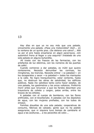 13

   Hay días en que yo no soy más que una patada,
únicamente una patada. ¿Pasa una motocicleta? ¡Gol!... en
la ventana de un quinto piso. ¿Se detiene una calva?... Allá
va por el aire hasta ensartarse en algún pararrayos. ¿Un
automóvil frena al llegar a una esquina? Instalado de una
sola patada en alguna buhardilla.
   ¡Al traste con los frascos de las farmacias, con los
artefactos de luz eléctrica, con los números de las puertas
de calle!.
   Cuando comienzo a dar patadas, es inútil que quiera
contenerme. Necesito derrumbar las cornisas, los
mingitorios, los tranvías. Necesito entrar —¡a patadas!— en
los escaparates y sacar —¡a patadas!— todos los maniquíes
a la calle. No logro tranquilizarme, estar contento, hasta
que, no destruyo las obras de salubridad, los edificios
públicos. Nada me satisface tanto como hacer estallar, de
una patada, los gasómetros y los arcos voltaicos. Preferiría
morir antes que renunciar a que los faroles describan una
trayectoria de cohete y caigan, patas arriba, entre los
brazos de los árboles.
   A patadas con el cuerpo de bomberos, con las flores
artificiales, con el bicarbonato. A patadas con los depósitos
de agua, con las mujeres preñadas, con los tubos de
ensayo.
   Familias disueltas de una sola patada; cooperativas de
consumo, fábricas de calzado; gente que no ha podido
asegurarse, que ni siquiera tuvo tiempo de cambiarle el
agua a las aceitunas... a los pececillos de color...




                             135
 