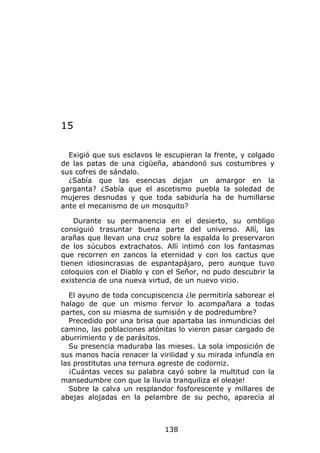 15

  Exigió que sus esclavos le escupieran la frente, y colgado
de las patas de una cigüeña, abandonó sus costumbres y
sus cofres de sándalo.
  ¿Sabía que las esencias dejan un amargor en la
garganta? ¿Sabía que el ascetismo puebla la soledad de
mujeres desnudas y que toda sabiduría ha de humillarse
ante el mecanismo de un mosquito?

    Durante su permanencia en el desierto, su ombligo
consiguió trasuntar buena parte del universo. Allí, las
arañas que llevan una cruz sobre la espalda lo preservaron
de los súcubos extrachatos. Allí intimó con los fantasmas
que recorren en zancos la eternidad y con los cactus que
tienen idiosincrasias de espantapájaro, pero aunque tuvo
coloquios con el Diablo y con el Señor, no pudo descubrir la
existencia de una nueva virtud, de un nuevo vicio.

  El ayuno de toda concupiscencia ¿le permitiría saborear el
halago de que un mismo fervor lo acompañara a todas
partes, con su miasma de sumisión y de podredumbre?
  Precedido por una brisa que apartaba las inmundicias del
camino, las poblaciones atónitas lo vieron pasar cargado de
aburrimiento y de parásitos.
  Su presencia maduraba las mieses. La sola imposición de
sus manos hacía renacer la virilidad y su mirada infundía en
las prostitutas una ternura agreste de codorniz.
  ¡Cuántas veces su palabra cayó sobre la multitud con la
mansedumbre con que la lluvia tranquiliza el oleaje!
  Sobre la calva un resplandor fosforescente y millares de
abejas alojadas en la pelambre de su pecho, aparecía al



                             138
 