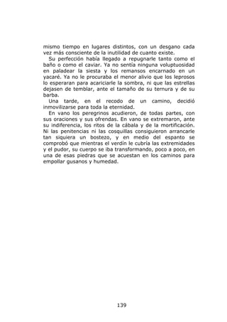 mismo tiempo en lugares distintos, con un desgano cada
vez más consciente de la inutilidad de cuanto existe.
  Su perfección había llegado a repugnarle tanto como el
baño o como el caviar. Ya no sentía ninguna voluptuosidad
en paladear la siesta y los remansos encarnado en un
yacaré. Ya no le procuraba el menor alivio que los leprosos
lo esperaran para acariciarle la sombra, ni que las estrellas
dejasen de temblar, ante el tamaño de su ternura y de su
barba.
  Una tarde, en el recodo de un camino, decidió
inmovilizarse para toda la eternidad.
  En vano los peregrinos acudieron, de todas partes, con
sus oraciones y sus ofrendas. En vano se extremaron, ante
su indiferencia, los ritos de la cábala y de la mortificación.
Ni las penitencias ni las cosquillas consiguieron arrancarle
tan siquiera un bostezo, y en medio del espanto se
comprobó que mientras el verdín le cubría las extremidades
y el pudor, su cuerpo se iba transformando, poco a poco, en
una de esas piedras que se acuestan en los caminos para
empollar gusanos y humedad.




                              139
 