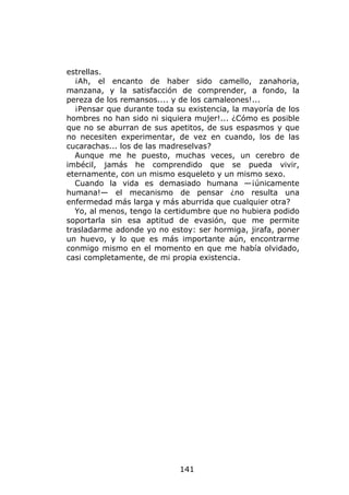 estrellas.
  ¡Ah, el encanto de haber sido camello, zanahoria,
manzana, y la satisfacción de comprender, a fondo, la
pereza de los remansos.... y de los camaleones!...
  ¡Pensar que durante toda su existencia, la mayoría de los
hombres no han sido ni siquiera mujer!... ¿Cómo es posible
que no se aburran de sus apetitos, de sus espasmos y que
no necesiten experimentar, de vez en cuando, los de las
cucarachas... los de las madreselvas?
  Aunque me he puesto, muchas veces, un cerebro de
imbécil, jamás he comprendido que se pueda vivir,
eternamente, con un mismo esqueleto y un mismo sexo.
  Cuando la vida es demasiado humana —¡únicamente
humana!— el mecanismo de pensar ¿no resulta una
enfermedad más larga y más aburrida que cualquier otra?
  Yo, al menos, tengo la certidumbre que no hubiera podido
soportarla sin esa aptitud de evasión, que me permite
trasladarme adonde yo no estoy: ser hormiga, jirafa, poner
un huevo, y lo que es más importante aún, encontrarme
conmigo mismo en el momento en que me había olvidado,
casi completamente, de mi propia existencia.




                            141
 