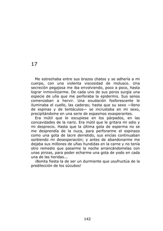 17

   Me estrechaba entre sus brazos chatos y se adhería a mi
cuerpo, con una violenta viscosidad de molusco. Una
secreción pegajosa me iba envolviendo, poco a poco, hasta
lograr inmovilizarme. De cada uno de sus poros surgía una
especie de uña que me perforaba la epidermis. Sus senos
comenzaban a hervir. Una exudación fosforescente le
iluminaba el cuello, las caderas; hasta que su sexo —lleno
de espinas y de tentáculos— se incrustaba en mi sexo,
precipitándome en una serie de espasmos exasperantes.
   Era inútil que le escupiese en los párpados, en las
concavidades de la nariz. Era inútil que le gritara mi odio y
mi desprecio. Hasta que la última gota de esperma no se
me desprendía de la nuca, para perforarme el espinazo
como una gota de lacre derretido, sus encías continuaban
sorbiendo mi desesperación; y antes de abandonarme me
dejaba sus millones de uñas hundidas en la carne y no tenía
otro remedio que pasarme la noche arrancándomelas con
unas pinzas, para poder echarme una gota de yodo en cada
una de las heridas...
   ¡Bonita fiesta la de ser un durmiente que usufructúa de la
predilección de los súcubos!




                             142
 