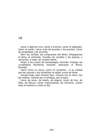 18

   Llorar a lágrima viva. Llorar a chorros. Llorar la digestión.
Llorar el sueño. Llorar ante las puertas y los puertos. Llorar
de amabilidad y de amarillo.
   Abrir las canillas, las compuertas del llanto. Empaparnos
el alma, la camiseta. Inundar las veredas y los paseos, y
salvarnos, a nado, de nuestro llanto.
   Asistir a los cursos de antropología, llorando. Festejar los
cumpleaños familiares, llorando. Atravesar el África,
llorando.
   Llorar como un cacuy, como un cocodrilo... si es verdad
que los cacuies y los cocodrilos no dejan nunca de llorar.
   Llorarlo todo, pero llorarlo bien. Llorarlo con la nariz, con
las rodillas. Llorarlo por el ombligo, por la boca.
   Llorar de amor, de hastío, de alegría. Llorar de frac, de
flato, de flacura. Llorar improvisando, de memoria. ¡Llorar
todo el insomnio y todo el día!




                               143
 
