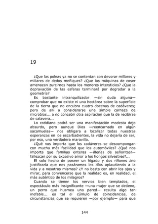 19

   ¿Que las poleas ya no se contentan con devorar millares y
millares de dedos meñiques? ¿Que las máquinas de coser
amenazan zurcirnos hasta los menores intersticios? ¿Que la
depravación de las esferas terminará por degradar a la
geometría?
   Es bastante intranquilizador —sin duda alguna—
comprobar que no existe ni una hectárea sobre la superficie
de la tierra que no encubra cuatro docenas de cadáveres;
pero de allí a considerarse una simple carnaza de
microbios... a no concebir otra aspiración que la de recibirse
de calavera...
   Lo cotidiano podrá ser una manifestación modesta dejo
absurdo, pero aunque Dios —reencarnado en algún
sacamuelas— nos obligara a localizar todas nuestras
esperanzas en los escarbadientes, la vida no dejaría de ser,
por eso, una verdadera maravilla.
   ¿Qué nos importa que los cadáveres se descompongan
con mucha más facilidad que los automóviles? ¿Qué nos
importa que familias enteras —¡llenas de señoritas!—
fallezcan por su excesivo amor a los hongos silvestres?...
   El solo hecho de poseer un hígado y dos riñones ¿no
justificaría que nos pasáramos los días aplaudiendo a la
vida y a nosotros mismos? ¿Y no basta con abrir los ojos y
mirar, para convencerse que la realidad es, en realidad, el
más auténtico de los milagros?
   Cuando se tienen los nervios bien templados, el
espectáculo más insignificante —una mujer que se detiene,
un perro que husmea una pared— resulta algo tan
inefable... es tal el cúmulo de coincidencias, de
circunstancias que se requieren —por ejemplo— para que



                              144
 