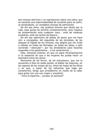 dos moscas aterricen y se reproduzcan sobre una calva, que
se necesita una impermeabilidad de cocodrilo para no sufrir,
al comprobarlo, un verdadero síncope de admiración.
   De ahí ese amor, esa gratitud enorme que siento por la
vida, esas ganas de lamerla constantemente, esos ímpetus
de prosternación ante cualquier cosa... ante las estatuas
ecuestres, ante los tachos de basura...
   De ahí ese optimismo de pelota de goma que me hace
reír, a carcajadas, del esqueleto de las bicicletas, de los
ataques al hígado de los limones; esa alegría que me incita
a rebotar en todas las fachadas, en todas las ideas, a salir
corriendo —desnudo!— por los alrededores para hacerles
cosquillas a los gasómetros... a los cementerios....
   Días, semanas enteras, en que no logra intranquilizarme
ni la sospecha de que a las mujeres les pueda nacer un
taxímetro entre los senos.
   Momentos de tal fervor, de tal entusiasmo, que me lo
encuentro a Dios en todas partes, al doblar las esquinas, en
los cajones de las mesas de luz, entre las hojas de los libros
y en que, a pesar de los esfuerzos que hago por
contenerme, tengo que arrodillarme en medio de la calle,
para gritar con una voz virgen y ancestral:
   “¡Viva el esperma... aunque yo perezca!”




                              145
 