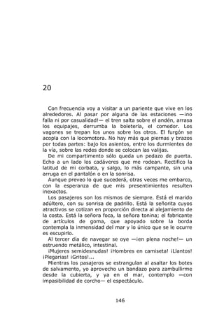 20

   Con frecuencia voy a visitar a un pariente que vive en los
alrededores. Al pasar por alguna de las estaciones —¡no
falla ni por casualidad!— el tren salta sobre el andén, arrasa
los equipajes, derrumba la boletería, el comedor. Los
vagones se trepan los unos sobre los otros. El furgón se
acopla con la locomotora. No hay más que piernas y brazos
por todas partes: bajo los asientos, entre los durmientes de
la vía, sobre las redes donde se colocan las valijas.
   De mi compartimento sólo queda un pedazo de puerta.
Echo a un lado los cadáveres que me rodean. Rectifico la
latitud de mi corbata, y salgo, lo más campante, sin una
arruga en el pantalón o en la sonrisa.
   Aunque preveo lo que sucederá, otras veces me embarco,
con la esperanza de que mis presentimientos resulten
inexactos.
   Los pasajeros son los mismos de siempre. Está el marido
adúltero, con su sonrisa de padrillo. Está la señorita cuyos
atractivos se cotizan en proporción directa al alejamiento de
la costa. Está la señora foca, la señora tonina; el fabricante
de artículos de goma, que apoyado sobre la borda
contempla la inmensidad del mar y lo único que se le ocurre
es escupirlo.
   Al tercer día de navegar se oye —¡en plena noche!— un
estruendo metálico, intestinal.
   ¡Mujeres semidesnudas! ¡Hombres en camiseta! ¡Llantos!
¡Plegarias! ¡Gritos!...
   Mientras los pasajeros se estrangulan al asaltar los botes
de salvamento, yo aprovecho un bandazo para zambullirme
desde la cubierta, y ya en el mar, contemplo —con
impasibilidad de corcho— el espectáculo.



                              146
 