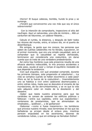 ¡Horror! El buque cabecea, tiembla, hunde la proa y se
sumerge.
  ¿Tendré que convencerme una vez más que soy el único
sobreviviente?

   Con la intención de comprobarlo, inspecciono el sitio del
naufragio. Aquí un salvavidas, una silla de mimbre... Allá un
cardumen de tiburones, un cadáver flotante...

   Calculo el rumbo, la distancia, y después de batir todos
los récores del mundo, entro, el octavo día, en el puerto de
desembarque.
   Mis amigos, la gente que me conoce, las personas que
saben de cuántas catástrofes me he librado, supusieron, en
el primer momento, que era una simple casualidad, pero al
comprobar que la casualidad se repetía demasiado,
terminaron por considerarla una costumbre, sin darse
cuenta que se trata de una verdadera predestinación.
   Así como hay hombres cuya sola presencia resulta de una
eficacia abortiva indiscutible, la mía provoca accidentes a
cada paso, ayuda al azar y rompe el equilibrio inestable de
que depende la existencia.
   ¡Con qué angustia, con qué ansiedad comprobé, durante
los primeros tiempos, esta propensión al cataclismo!... ¡La
vida se complica cuando se hallan escombros a cada paso!
¡Pero es tal la fuerza de la costumbre!... Insensiblemente
uno se habitúa a vivir entre cadáveres desmenuzados y
entre vidrios rotos, hasta que se descubre el encanto de las
inundaciones, de los derrumbamientos, y se ve que la vida
solo adquiere color en medio de la desolación y del
desastre.
   ¡Saber que basta nuestra presencia para que las
cariátides se cansen de sostener los edificios públicos y
fallezcan —entre sus capiteles, entre sus expedientes—
centenares de prestamistas, que se alimentaban de
empleados... ¡públicos!... y de garbanzos!
   ¡Saborear —como si fuese mazamorra— los temblores
que provoca nuestra mirada; esos terremotos en los que las
bañaderas se arrojan desde el octavo piso, mientras
perecen enjauladas en los ascensores, docenas de
vendedoras rubias, y que sin embargo se llamaban Esther!



                             147
 