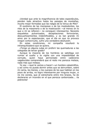 ¿Verdad que ante la magnificencia de tales espectáculos,
pierden todo atractivo hasta los paisajes de montañas,
mucho mejor formadas que las nalgas de la Venus de Milo?
   El exotismo de las mariposas o de los mastodontes, los
ritos de la masonería o de la masticación —al menos en lo
que a mí se refieren— no consiguen interesarme. Necesito
esqueletos     pulverizados,   decapitaciones    ferroviarias,
descuartizamientos inidentificables, y es tan grande mi
amor por lo espectacular, que el día en que no provoco
ningún cortocircuito, sufro una verdadera desilusión.
   En estas condiciones, mi compañía resultará lo
intranquilizadora que se quiera.
   ¿Tengo yo alguna culpa en preferir las quemaduras a las
colegialas de tercer grado?
   Aunque la mayoría de los hombres se satisfaga con
rumiar el sueño y la vigilia con una impasibilidad de
cornudo,     quien   haya    pernoctado   entre    cadáveres
vagabundos comprenderá que el resto me parezca melaza,
nada más que melaza.
   Yo soy —¡qué le vamos a hacer!—un hombre catastrófico,
y así como no puedo dormir antes que se derrumben, sobre
mi cama, los bienes, y los cuerpos de los que habitan en los
pisos de arriba, no logro interesarme por ninguna mujer, si
no me consta, que al estrecharla entre mis brazos, ha de
declararse un incendio en el que perezca carbonizada... ¡la
pobrecita!




                              148
 