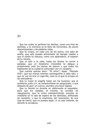21

   Que los ruidos te perforen los dientes, como una lima de
dentista, y la memoria se te llene de herrumbre, de olores
descompuestos y de palabras rotas.
   Que te crezca, en cada uno de los poros, una pata de
araña; que sólo puedas alimentarte de barajas usadas y
que el sueño te reduzca, como una aplanadora, al espesor
de tu retrato.
   Que al salir a la calle, hasta los faroles te corran a
patadas; que un fanatismo irresistible te obligue a
prosternarte ante los tachos de basura y que todos los
habitantes de la ciudad te confundan con un meadero.
   Que cuando quieras decir: “Mi amor”, digas: “Pescado
frito”; que tus manos intenten estrangularte a cada rato, y
que en vez de tirar el cigarrillo, seas tú el que te arrojes en
las salivaderas.
   Que tu mujer te engañe hasta con los buzones; que al
acostarse junto a ti, se metamorfosee en sanguijuela, y que
después de parir un cuervo, alumbre una llave inglesa.
   Que tu familia se divierta en deformarte el esqueleto,
para que los espejos, al mirarte, se suiciden de
repugnancia; que tu único entretenimiento consista en
instalarte en la sala de espera de los dentistas, disfrazado
de cocodrilo, y que te enamores, tan locamente, de una
caja de hierro, que no puedas dejar, ni un solo instante, de
lamerle la cerradura.




                              149
 