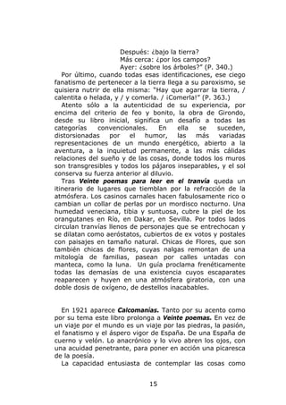 Después: ¿bajo la tierra?
                      Más cerca: ¿por los campos?
                      Ayer: ¿sobre los árboles?” (P. 340.)
   Por último, cuando todas esas identificaciones, ese ciego
fanatismo de pertenecer a la tierra llega a su paroxismo, se
quisiera nutrir de ella misma: “Hay que agarrar la tierra, /
calentita o helada, y / y comerla. / ¡Comerla!” (P. 363.)
   Atento sólo a la autenticidad de su experiencia, por
encima del criterio de feo y bonito, la obra de Girondo,
desde su libro inicial, significa un desafío a todas las
categorías    convencionales.     En    ella    se   suceden,
distorsionadas    por    el   humor,    las   más     variadas
representaciones de un mundo energético, abierto a la
aventura, a la inquietud permanente, a las más cálidas
relaciones del sueño y de las cosas, donde todos los muros
son transgresibles y todos los pájaros inseparables, y el sol
conserva su fuerza anterior al diluvio.
   Tras Veinte poemas para leer en el tranvía queda un
itinerario de lugares que tiemblan por la refracción de la
atmósfera. Los casinos carnales hacen fabulosamente rico o
cambian un collar de perlas por un mordisco nocturno. Una
humedad veneciana, tibia y suntuosa, cubre la piel de los
orangutanes en Río, en Dakar, en Sevilla. Por todos lados
circulan tranvías llenos de personajes que se entrechocan y
se dilatan como aeróstatos, cubiertos de ex votos y postales
con paisajes en tamaño natural. Chicas de Flores, que son
también chicas de flores, cuyas nalgas remontan de una
mitología de familias, pasean por calles untadas con
manteca, como la luna. Un guía proclama frenéticamente
todas las demasías de una existencia cuyos escaparates
reaparecen y huyen en una atmósfera giratoria, con una
doble dosis de oxígeno, de destellos inacabables.


   En 1921 aparece Calcomanías. Tanto por su acento como
por su tema este libro prolonga a Veinte poemas. En vez de
un viaje por el mundo es un viaje por las piedras, la pasión,
el fanatismo y el áspero vigor de España. De una España de
cuerno y velón. Lo anacrónico y lo vivo abren los ojos, con
una acuidad penetrante, para poner en acción una picaresca
de la poesía.
   La capacidad entusiasta de contemplar las cosas como


                              15
 