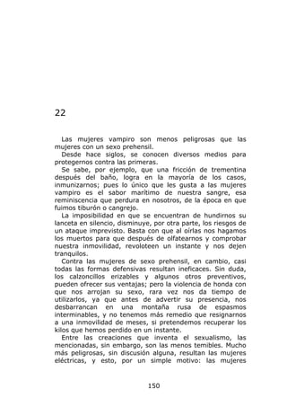 22

   Las mujeres vampiro son menos peligrosas que las
mujeres con un sexo prehensil.
   Desde hace siglos, se conocen diversos medios para
protegernos contra las primeras.
   Se sabe, por ejemplo, que una fricción de trementina
después del baño, logra en la mayoría de los casos,
inmunizarnos; pues lo único que les gusta a las mujeres
vampiro es el sabor marítimo de nuestra sangre, esa
reminiscencia que perdura en nosotros, de la época en que
fuimos tiburón o cangrejo.
   La imposibilidad en que se encuentran de hundirnos su
lanceta en silencio, disminuye, por otra parte, los riesgos de
un ataque imprevisto. Basta con que al oírlas nos hagamos
los muertos para que después de olfatearnos y comprobar
nuestra inmovilidad, revoloteen un instante y nos dejen
tranquilos.
   Contra las mujeres de sexo prehensil, en cambio, casi
todas las formas defensivas resultan ineficaces. Sin duda,
los calzoncillos erizables y algunos otros preventivos,
pueden ofrecer sus ventajas; pero la violencia de honda con
que nos arrojan su sexo, rara vez nos da tiempo de
utilizarlos, ya que antes de advertir su presencia, nos
desbarrancan en una montaña rusa de espasmos
interminables, y no tenemos más remedio que resignarnos
a una inmovilidad de meses, si pretendemos recuperar los
kilos que hemos perdido en un instante.
   Entre las creaciones que inventa el sexualismo, las
mencionadas, sin embargo, son las menos temibles. Mucho
más peligrosas, sin discusión alguna, resultan las mujeres
eléctricas, y esto, por un simple motivo: las mujeres



                              150
 