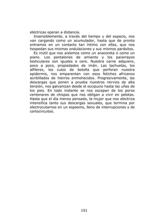 eléctricas operan a distancia.
   Insensiblemente, a través del tiempo y del espacio, nos
van cargando como un acumulador, hasta que de pronto
entramos en un contacto tan íntimo con ellas, que nos
hospedan sus mismas ondulaciones y sus mismos parásitos.
   Es inútil que nos aislemos como un anacoreta o como un
piano. Los pantalones de amianto y los pararrayos
testiculares son iguales a cero. Nuestra carne adquiere,
poco a poco, propiedades de imán. Las tachuelas, los
alfileres, los culos de botella que perforan nuestra
epidermis, nos emparentan con esos fetiches africanos
acribillados de hierros enmohecidos. Progresivamente, las
descargas que ponen a prueba nuestros nervios de alta
tensión, nos galvanizan desde el occipucio hasta las uñas de
los pies. En todo instante se nos escapan de los poros
centenares de chispas que nos obligan a vivir en pelotas.
Hasta que el día menos pensado, la mujer que nos electriza
intensifica tanto sus descargas sexuales, que termina por
electrocutarnos en un espasmo, lleno de interrupciones y de
cortocircuitos.




                             151
 