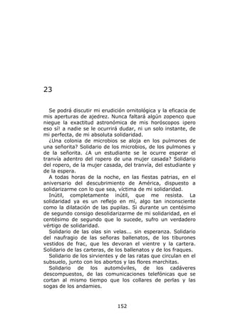 23

  Se podrá discutir mi erudición ornitológica y la eficacia de
mis aperturas de ajedrez. Nunca faltará algún zopenco que
niegue la exactitud astronómica de mis horóscopos ¡pero
eso sí! a nadie se le ocurrirá dudar, ni un solo instante, de
mi perfecta, de mi absoluta solidaridad.
  ¿Una colonia de microbios se aloja en los pulmones de
una señorita? Solidario de los microbios, de los pulmones y
de la señorita. ¿A un estudiante se le ocurre esperar el
tranvía adentro del ropero de una mujer casada? Solidario
del ropero, de la mujer casada, del tranvía, del estudiante y
de la espera.
  A todas horas de la noche, en las fiestas patrias, en el
aniversario del descubrimiento de América, dispuesto a
solidarizarme con lo que sea, víctima de mi solidaridad.
  Inútil, completamente inútil, que me resista. La
solidaridad ya es un reflejo en mí, algo tan inconsciente
como la dilatación de las pupilas. Si durante un centésimo
de segundo consigo desolidarizarme de mi solidaridad, en el
centésimo de segundo que lo sucede, sufro un verdadero
vértigo de solidaridad.
  Solidario de las olas sin velas... sin esperanza. Solidario
del naufragio de las señoras ballenatos, de los tiburones
vestidos de frac, que les devoran el vientre y la cartera.
Solidario de las carteras, de los ballenatos y de los fraques.
  Solidario de los sirvientes y de las ratas que circulan en el
subsuelo, junto con los abortos y las flores marchitas.
  Solidario de los automóviles, de los cadáveres
descompuestos, de las comunicaciones telefónicas que se
cortan al mismo tiempo que los collares de perlas y las
sogas de los andamies.



                              152
 