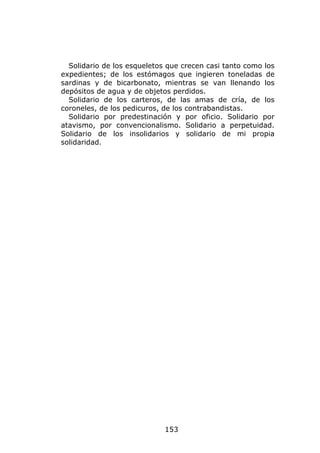 Solidario de los esqueletos que crecen casi tanto como los
expedientes; de los estómagos que ingieren toneladas de
sardinas y de bicarbonato, mientras se van llenando los
depósitos de agua y de objetos perdidos.
  Solidario de los carteros, de las amas de cría, de los
coroneles, de los pedicuros, de los contrabandistas.
  Solidario por predestinación y por oficio. Solidario por
atavismo, por convencionalismo. Solidario a perpetuidad.
Solidario de los insolidarios y solidario de mi propia
solidaridad.




                             153
 